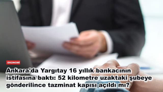 Ankara'da Yargıtay 16 yıllık bankacının istifasına baktı: 52 kilometre uzaktaki şubeye gönderilince tazminat kapısı açıldı mı?