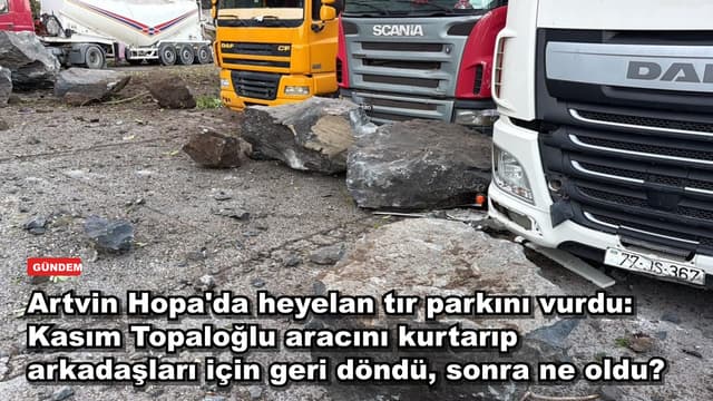 Artvin Hopa'da heyelan tır parkını vurdu: Kasım Topaloğlu aracını kurtarıp arkadaşları için geri döndü, sonra ne oldu?