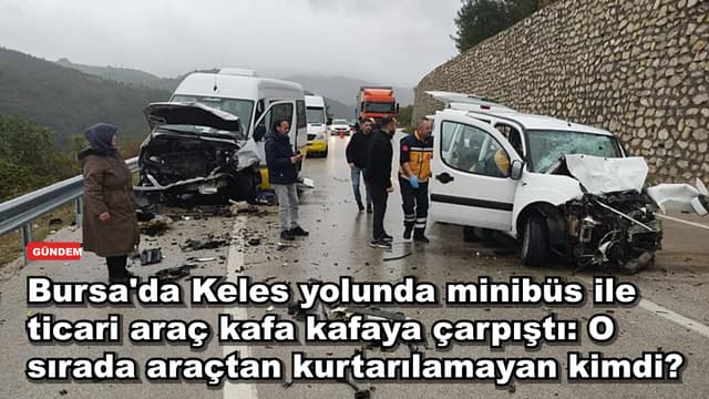 Bursa'da Keles yolunda minibüs ile ticari araç kafa kafaya çarpıştı: O sırada araçtan kurtarılamayan kimdi?