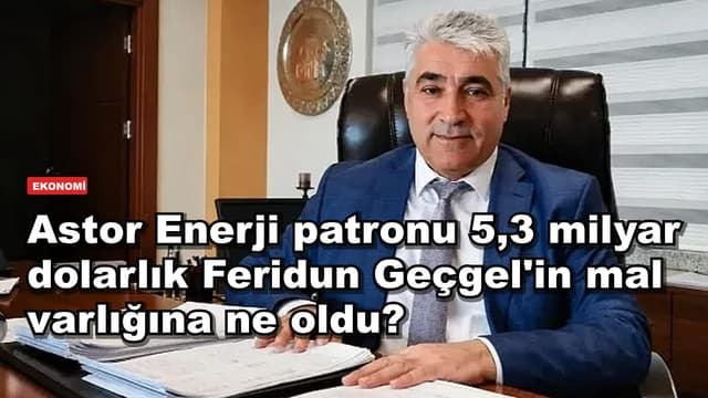 Astor Enerji patronu 5,3 milyar dolarlık Feridun Geçgel'in mal varlığına ne oldu?