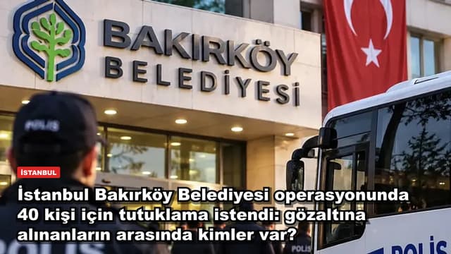 İstanbul Bakırköy Belediyesi operasyonunda 40 kişi için tutuklama istendi: gözaltına alınanların arasında kimler var?