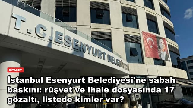 İstanbul Esenyurt Belediyesi'ne sabah baskını: rüşvet ve ihale dosyasında 17 gözaltı, listede kimler var?