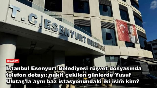İstanbul Esenyurt Belediyesi rüşvet dosyasında telefon detayı: nakit çekilen günlerde Yusuf Ulutaş'la aynı baz istasyonundaki iki isim kim?