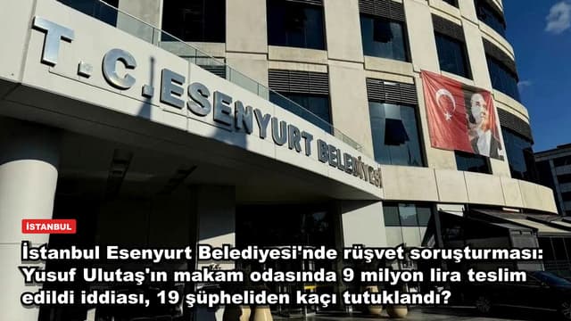 İstanbul Esenyurt Belediyesi'nde rüşvet soruşturması: Yusuf Ulutaş'ın makam odasında 9 milyon lira teslim edildi iddiası, 19 şüpheliden kaçı tutuklandı?