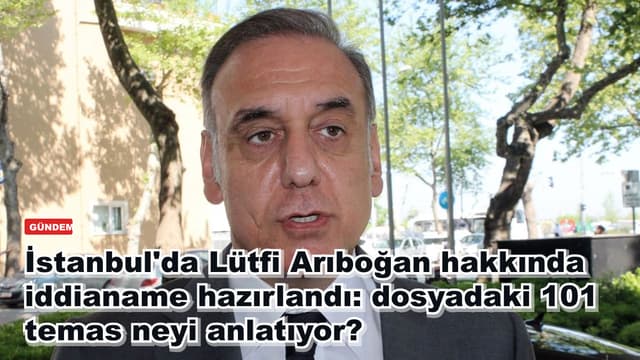 İstanbul'da Lütfi Arıboğan hakkında iddianame hazırlandı: dosyadaki 101 temas neyi anlatıyor?