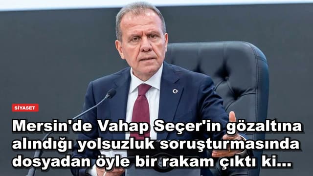 Mersin'de Vahap Seçer'in gözaltına alındığı yolsuzluk soruşturmasında dosyadan öyle bir rakam çıktı ki...