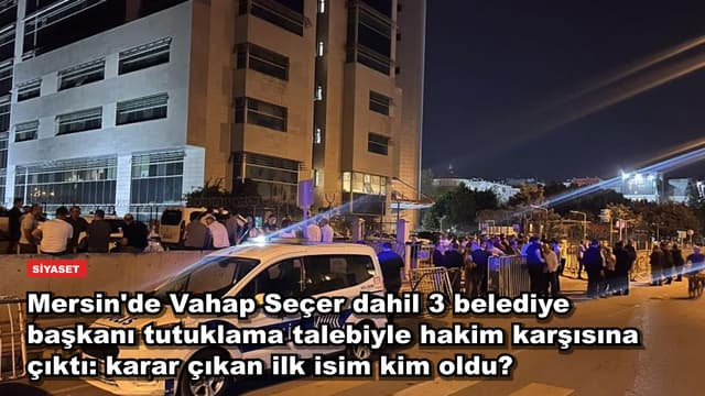 Mersin'de Vahap Seçer dahil 3 belediye başkanı tutuklama talebiyle hakim karşısına çıktı: karar çıkan ilk isim kim oldu?