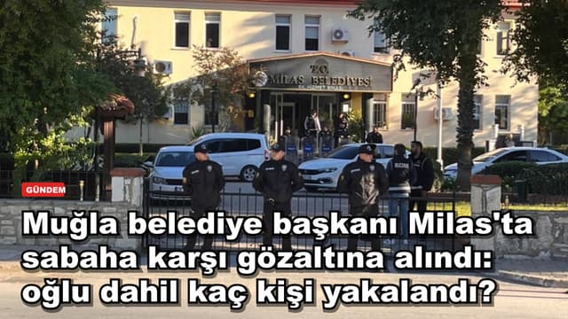 Muğla belediye başkanı Milas'ta sabaha karşı gözaltına alındı: oğlu dahil kaç kişi yakalandı?
