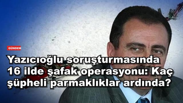 Yazıcıoğlu soruşturmasında 16 ilde şafak operasyonu: Kaç şüpheli parmaklıklar ardında?