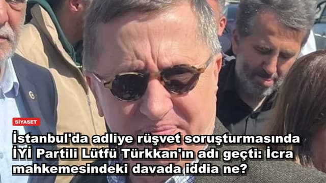 İstanbul'da adliye rüşvet soruşturmasında İYİ Partili Lütfü Türkkan'ın adı geçti: İcra mahkemesindeki davada iddia ne?