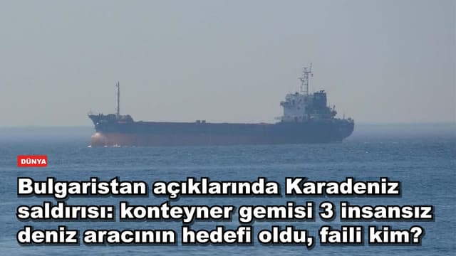 Bulgaristan açıklarında Karadeniz saldırısı: konteyner gemisi 3 insansız deniz aracının hedefi oldu, faili kim?