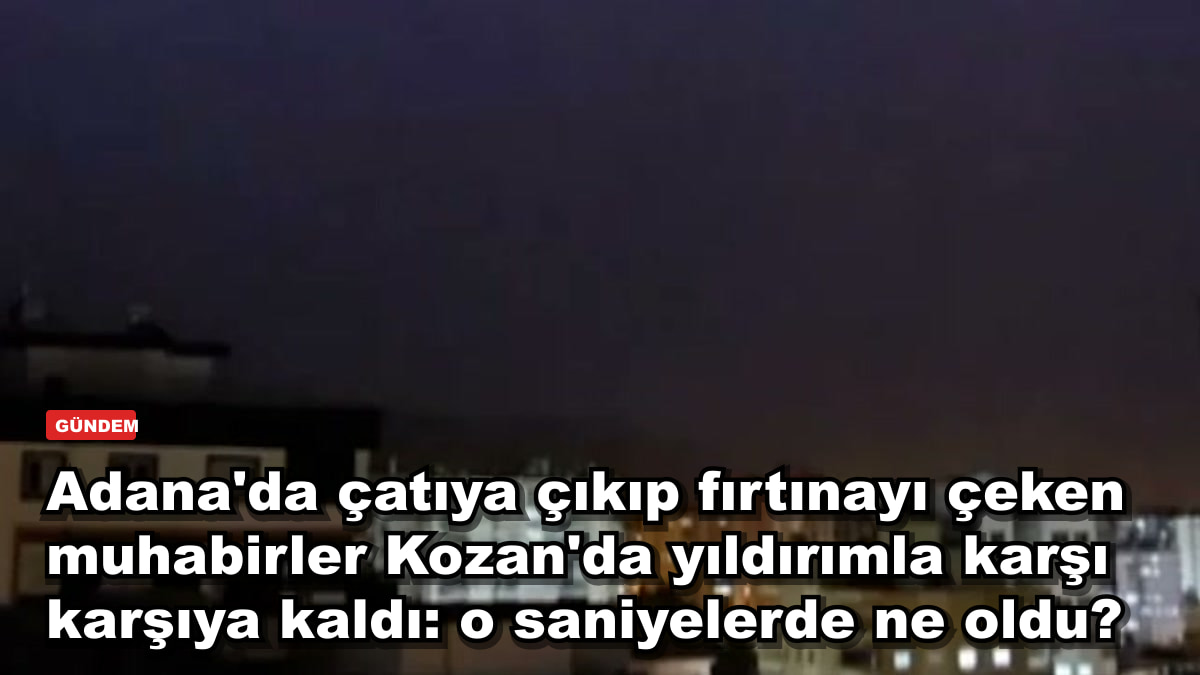 Adana'da çatıya çıkıp fırtınayı çeken muhabirler Kozan'da yıldırımla karşı karşıya kaldı: o saniyelerde ne oldu?