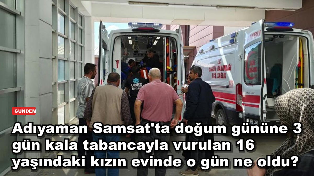 Adıyaman Samsat'ta doğum gününe 3 gün kala tabancayla vurulan 16 yaşındaki kızın evinde o gün ne oldu?