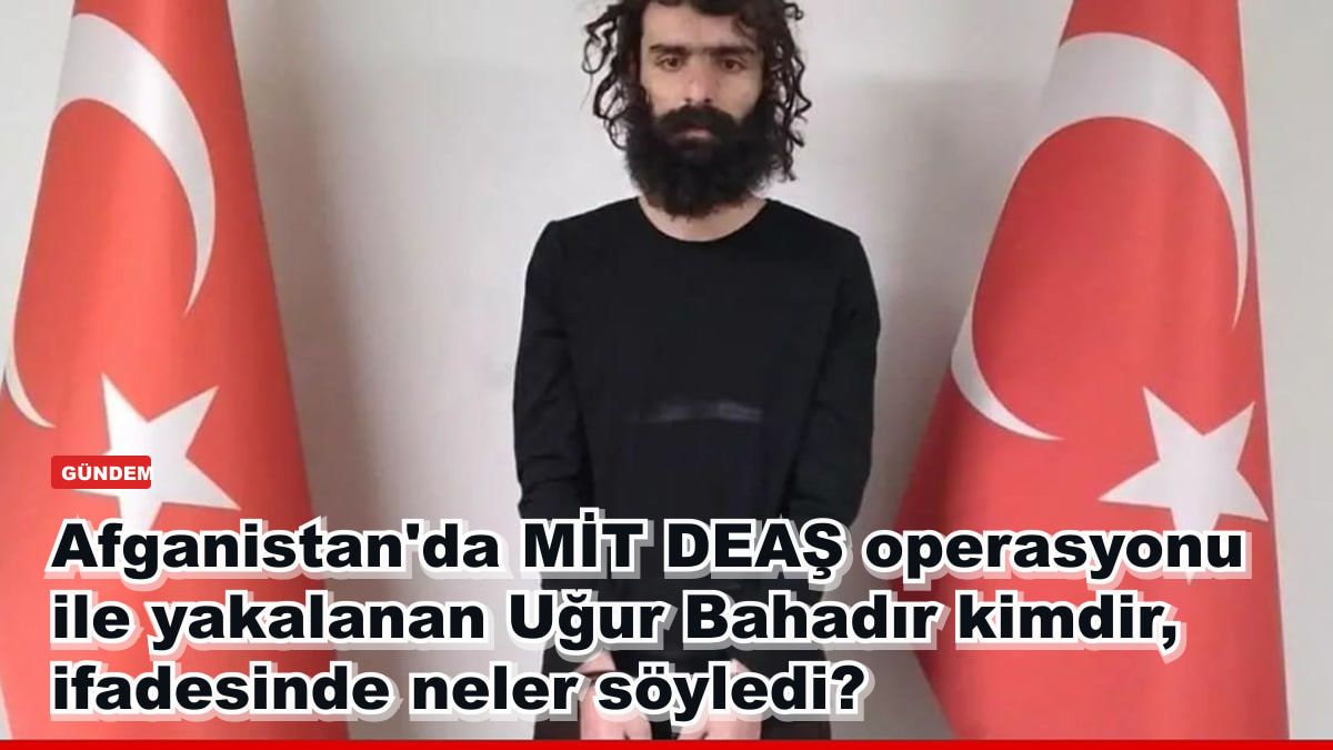 MİT DEAŞ operasyonuyla Afganistan-Pakistan hattında yakalanan Uğur Bahadır kimdir, ifadesinde ne anlattı?