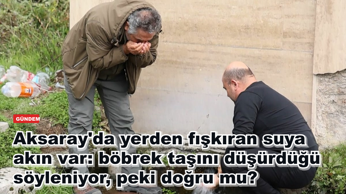 Aksaray'da yerden fışkıran suya akın var: böbrek taşını düşürdüğü söyleniyor, peki doğru mu?