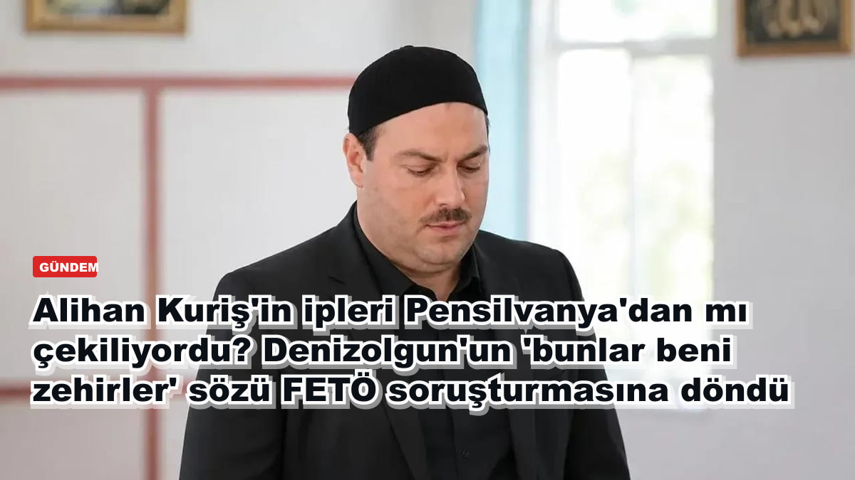 Alihan Kuriş'in ipleri Pensilvanya'dan mı çekiliyordu? Denizolgun'un 'bunlar beni zehirler' sözü FETÖ soruşturmasına döndü