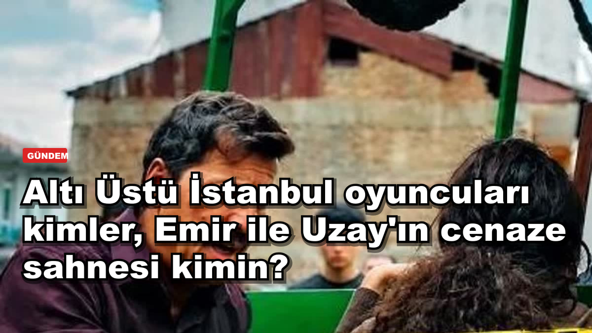 Altı Üstü İstanbul oyuncuları kimler, Emir ile Uzay'ın cenaze sahnesi kimin?