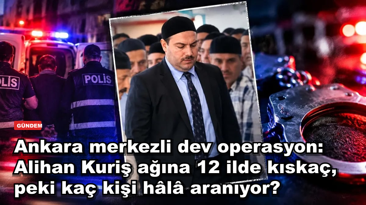 Ankara merkezli dev operasyon: Alihan Kuriş ağına 12 ilde kıskaç, peki kaç kişi hâlâ aranıyor?