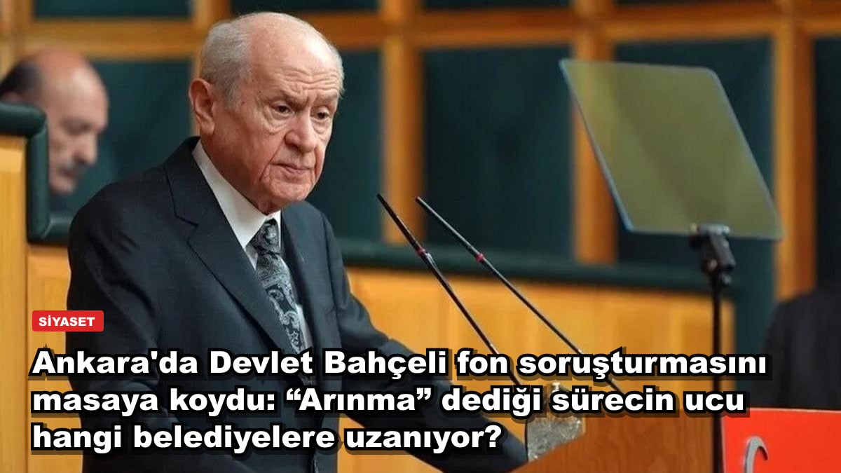 Ankara'da Devlet Bahçeli fon soruşturmasını masaya koydu: “Arınma” dediği sürecin ucu hangi belediyelere uzanıyor?
