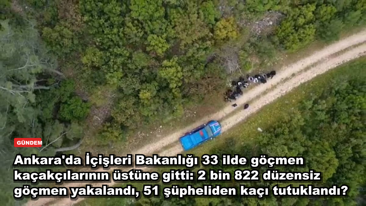 Ankara'da İçişleri Bakanlığı 33 ilde göçmen kaçakçılarının üstüne gitti: 2 bin 822 düzensiz göçmen yakalandı, 51 şüpheliden kaçı tutuklandı?