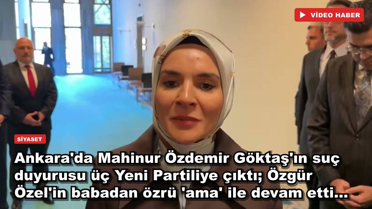 Ankara'da Mahinur Özdemir Göktaş'ın suç duyurusu üç Yeni Partiliye çıktı; Özgür Özel'in babadan özrü 'ama' ile devam etti...