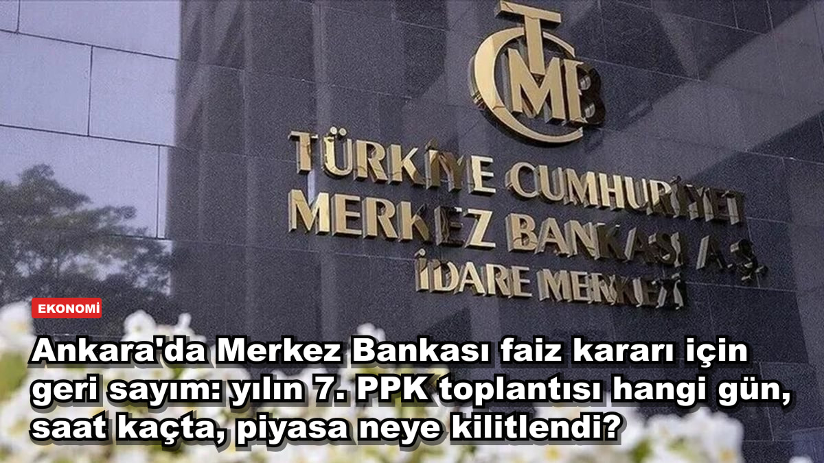 Ankara'da Merkez Bankası faiz kararı için geri sayım: yılın 7. PPK toplantısı hangi gün, saat kaçta, piyasa neye kilitlendi?