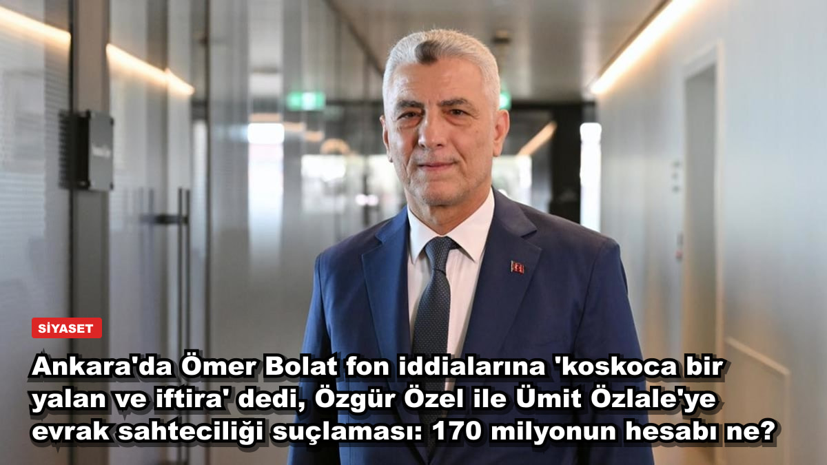 Ankara'da Ömer Bolat fon iddialarına 'koskoca bir yalan ve iftira' dedi, Özgür Özel ile Ümit Özlale'ye evrak sahteciliği suçlaması: 170 milyonun hesabı ne?