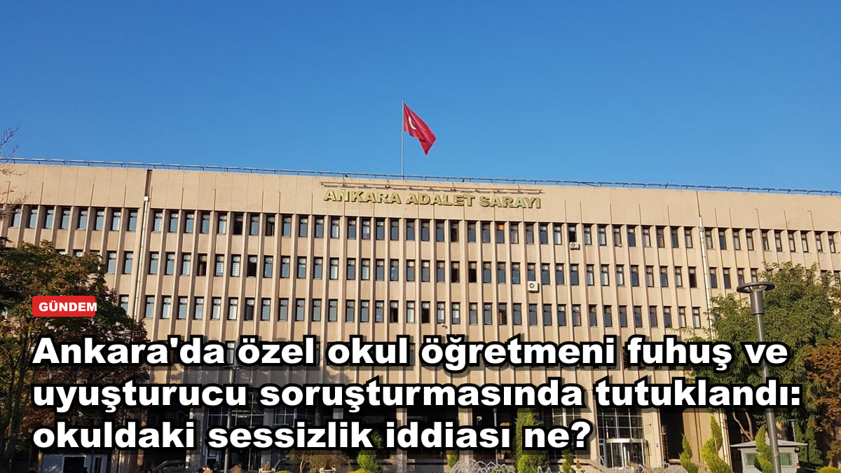 Ankara'da özel okul öğretmeni fuhuş ve uyuşturucu soruşturmasında tutuklandı: okuldaki sessizlik iddiası ne?