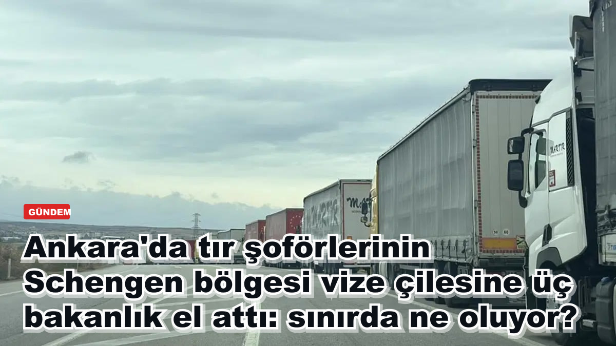 Ankara'da tır şoförlerinin Schengen bölgesi vize çilesine üç bakanlık el attı: sınırda ne oluyor?