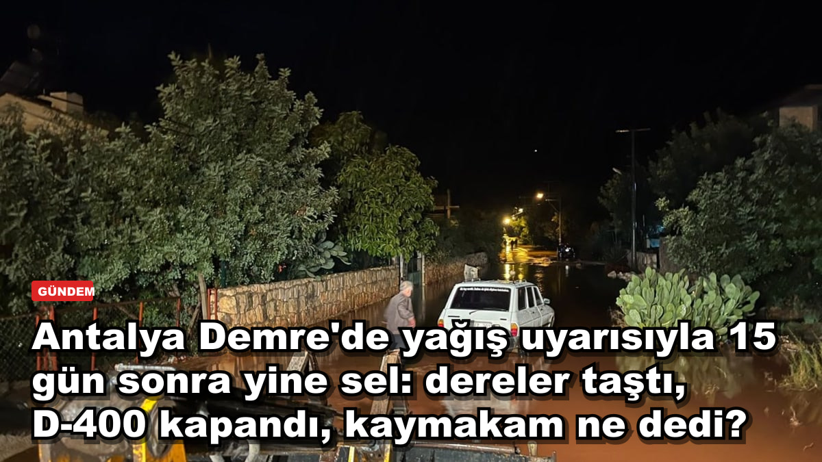 Antalya Demre'de yağış uyarısıyla 15 gün sonra yine sel: dereler taştı, D-400 kapandı, kaymakam ne dedi?