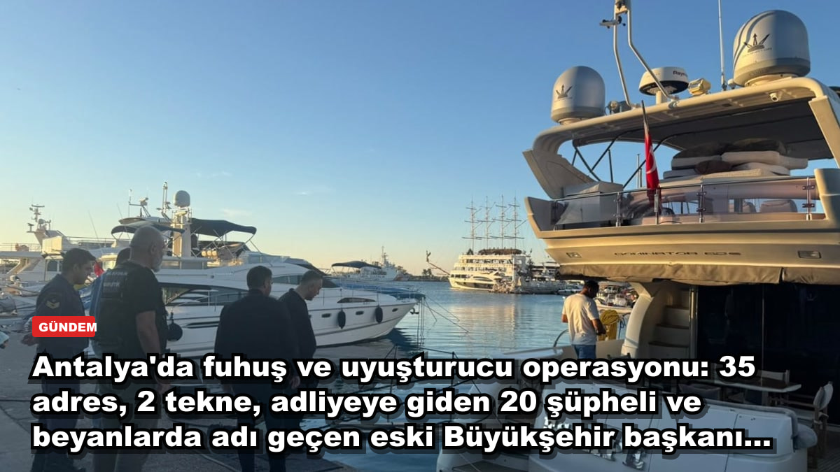 Antalya'da fuhuş ve uyuşturucu operasyonu: 35 adres, 2 tekne, adliyeye giden 20 şüpheli ve beyanlarda adı geçen eski Büyükşehir başkanı...