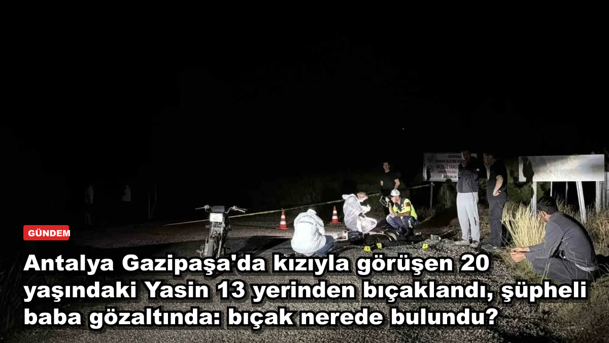 Antalya Gazipaşa'da kızıyla görüşen 20 yaşındaki Yasin 13 yerinden bıçaklandı, şüpheli baba gözaltında: bıçak nerede bulundu?