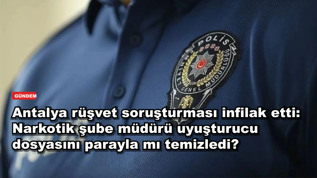 Antalya rüşvet soruşturması infilak etti: Narkotik şube müdürü uyuşturucu dosyasını parayla mı temizledi?