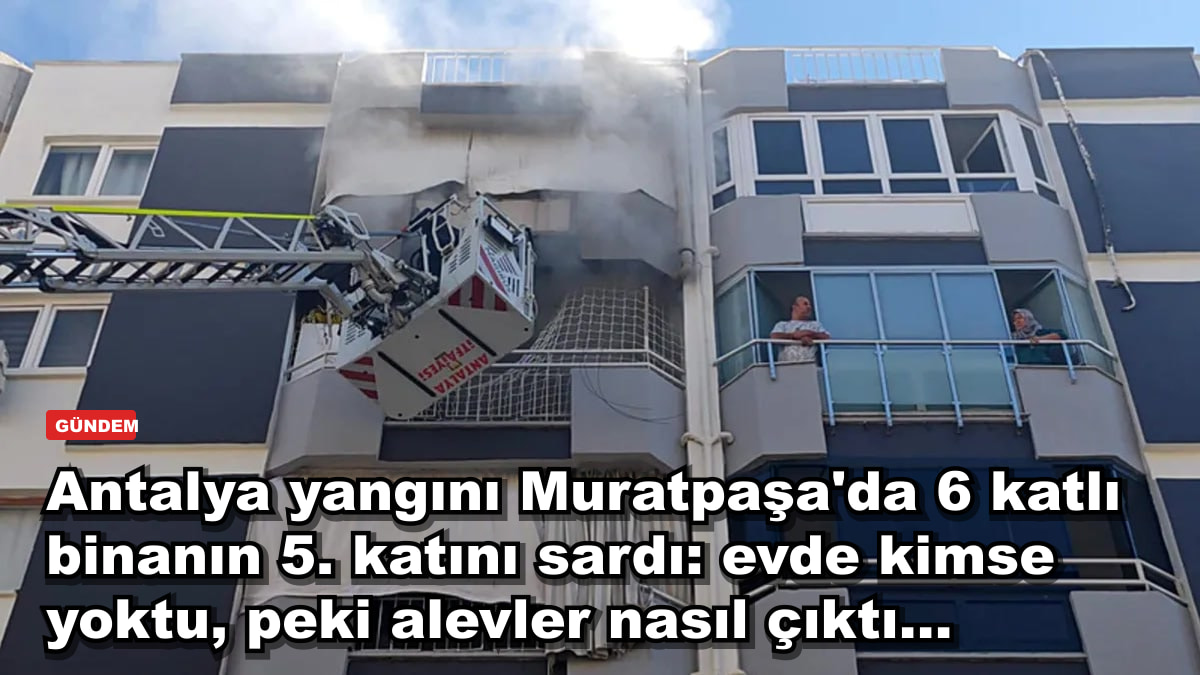 Antalya yangını Muratpaşa'da 6 katlı binanın 5. katını sardı: evde kimse yoktu, peki alevler nasıl çıktı...