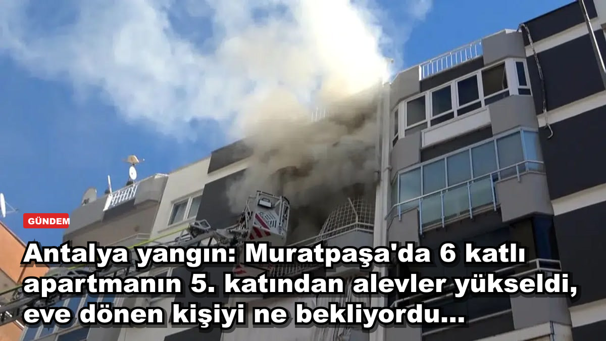 Antalya yangın: Muratpaşa'da 6 katlı apartmanın 5. katından alevler yükseldi, eve dönen kişiyi ne bekliyordu...