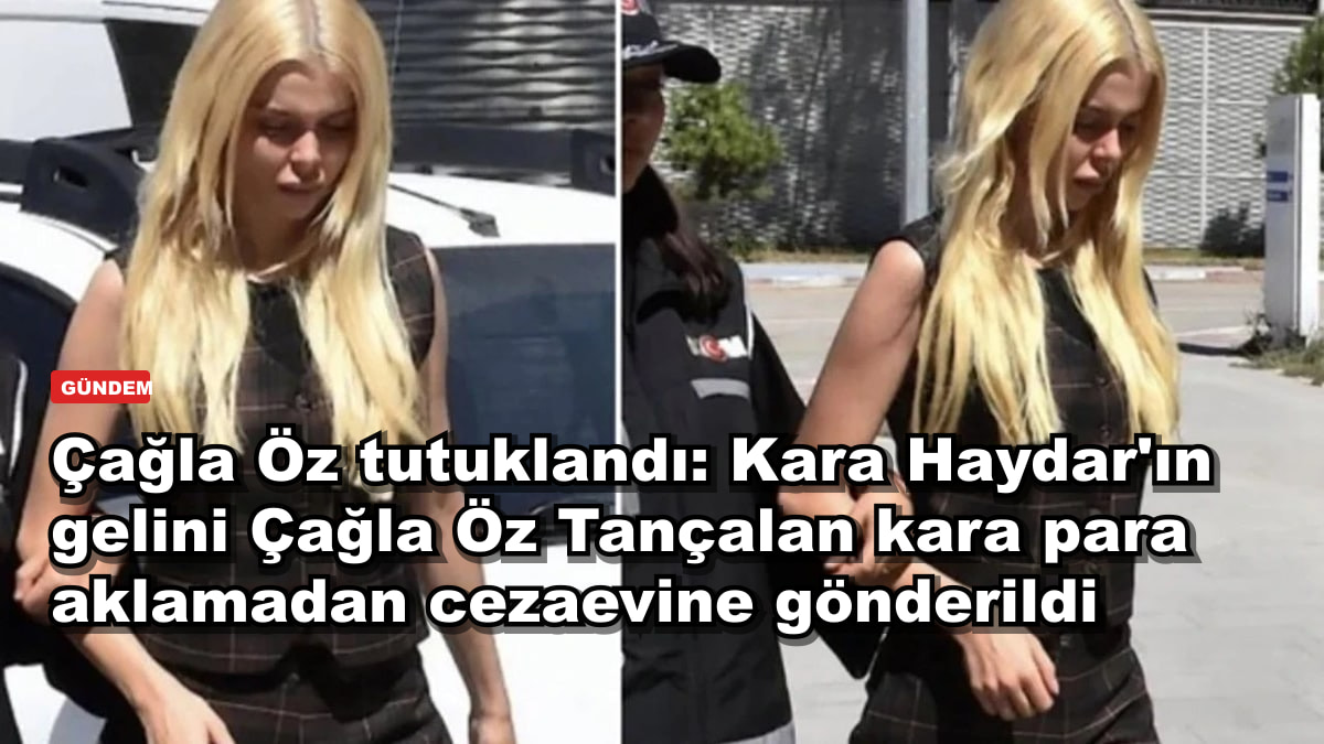 Çağla Öz tutuklandı: Kara Haydar'ın gelini Çağla Öz Tançalan kara para aklamadan cezaevine gönderildi