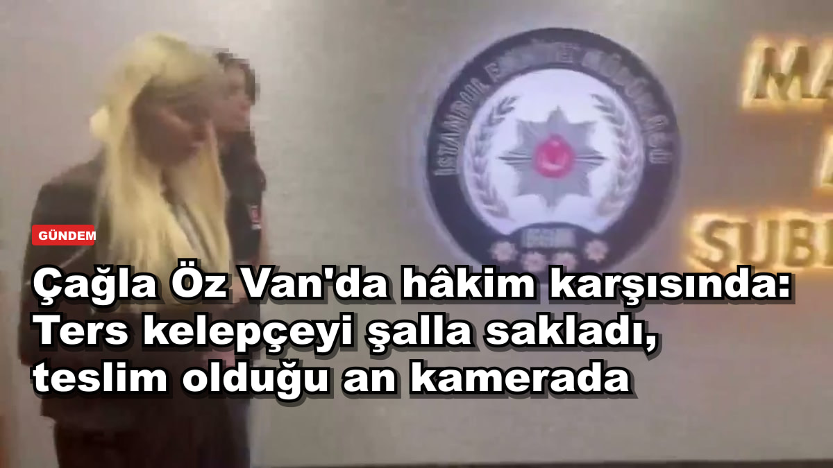 Çağla Öz Van'da hâkim karşısında: Ters kelepçeyi şalla sakladı, teslim olduğu an kamerada
