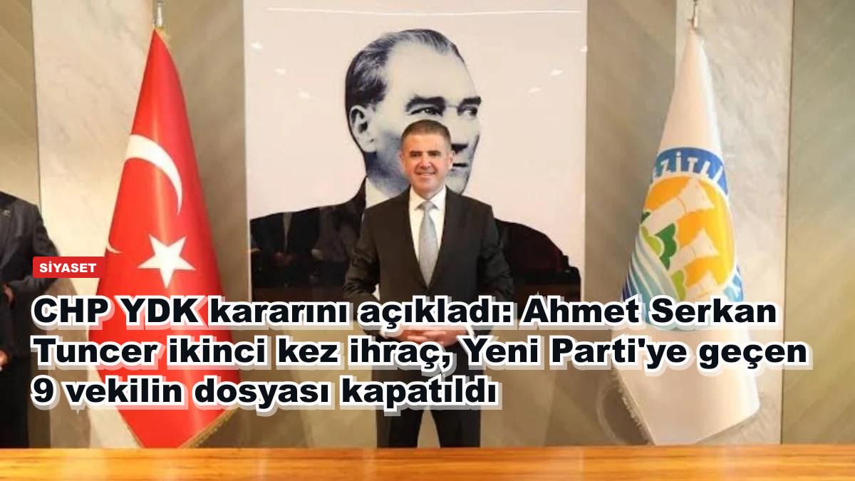 CHP YDK kararını açıkladı: Ahmet Serkan Tuncer ikinci kez ihraç, Yeni Parti'ye geçen 9 vekilin dosyası kapatıldı
