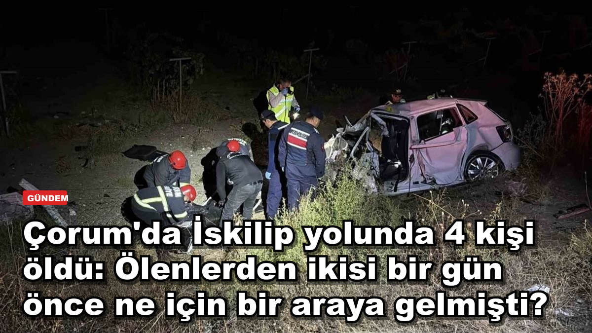 Çorum'da İskilip yolunda 4 kişi öldü: Ölenlerden ikisi bir gün önce ne için bir araya gelmişti?