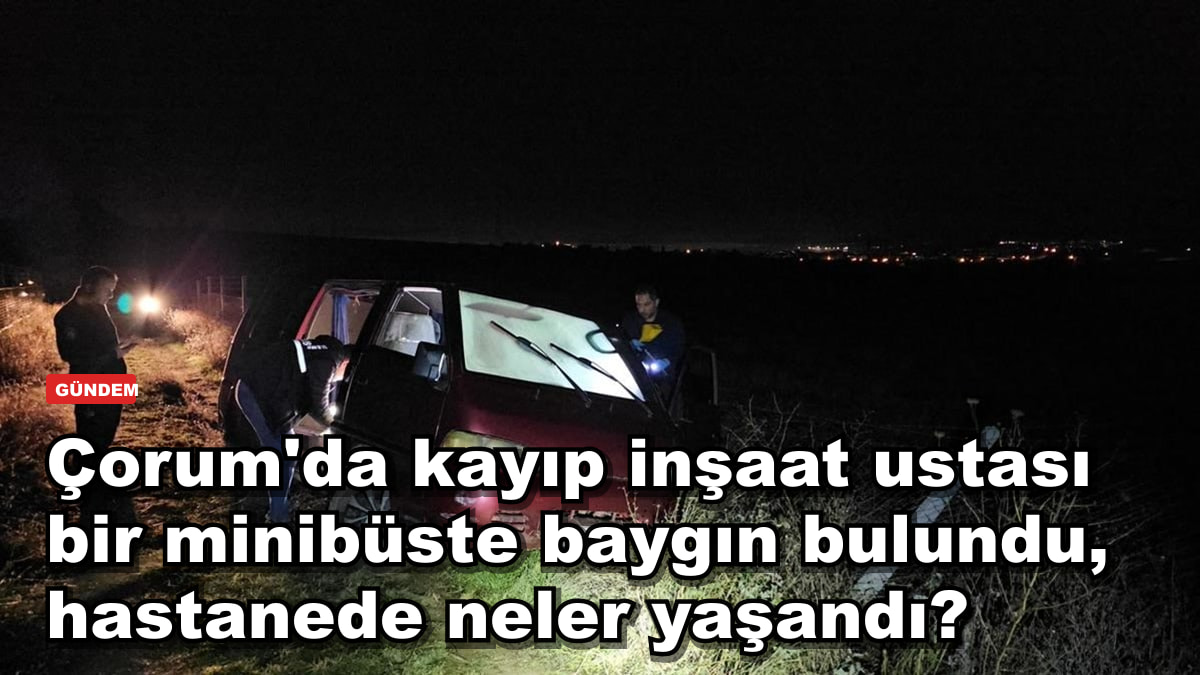 Çorum'da kayıp inşaat ustası minibüste ölü bulundu: hastanede neler yaşandı?