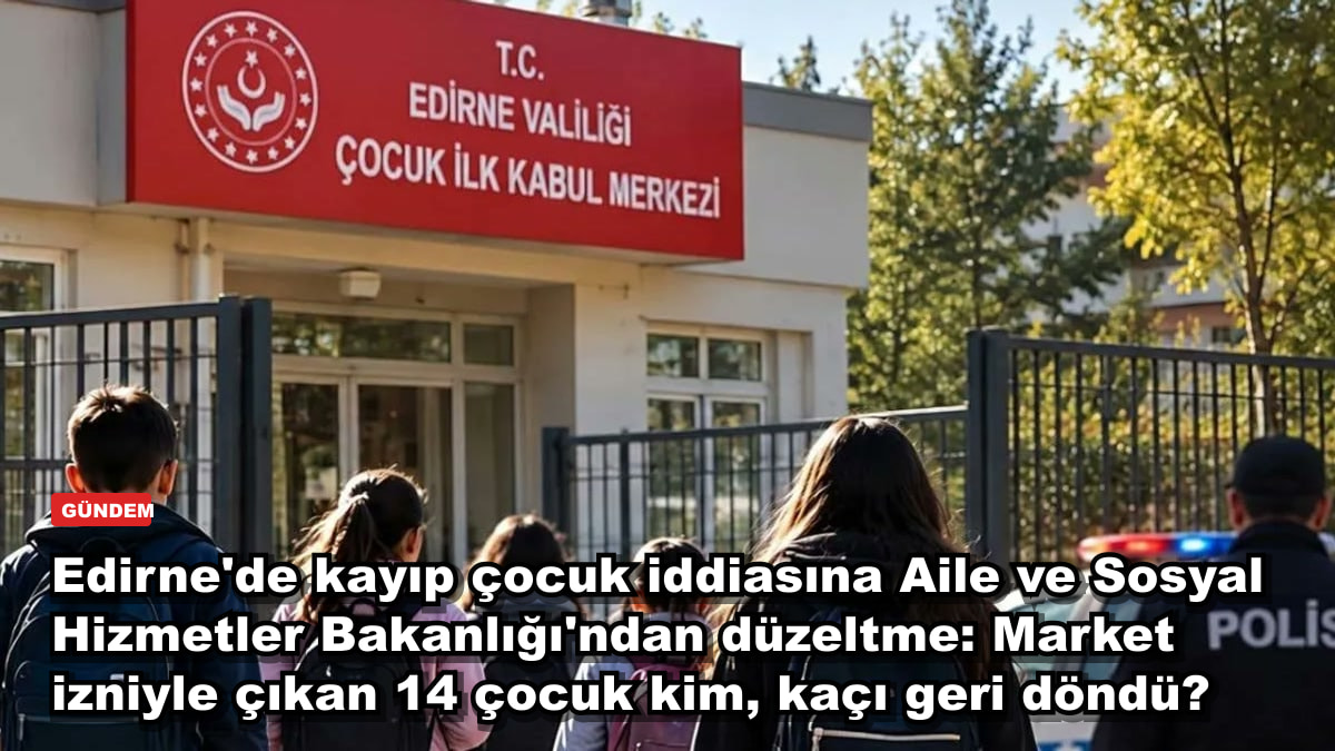 Edirne'de kayıp çocuk iddiasına Aile ve Sosyal Hizmetler Bakanlığı'ndan düzeltme: Market izniyle çıkan 14 çocuk kim, kaçı geri döndü?