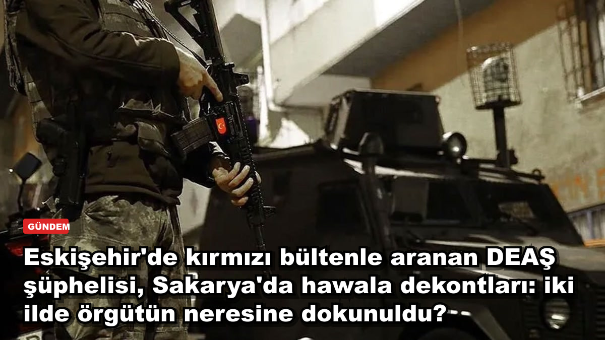 Eskişehir'de kırmızı bültenle aranan DEAŞ şüphelisi, Sakarya'da hawala dekontları: iki ilde örgütün neresine dokunuldu?