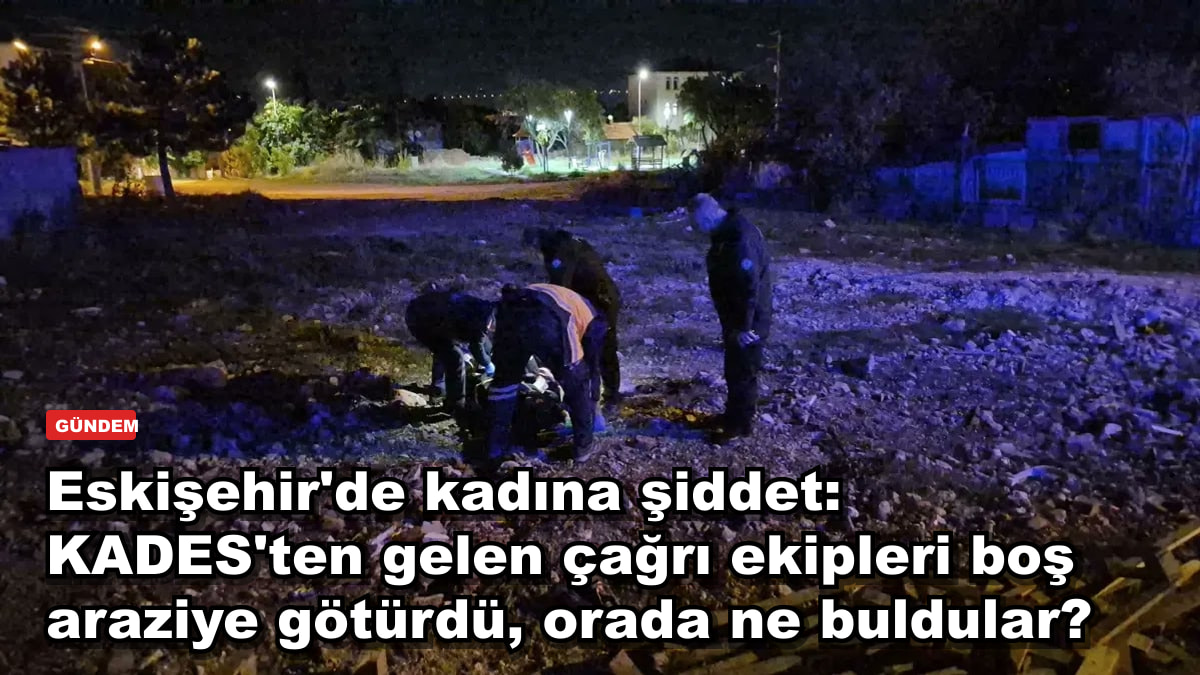Eskişehir'de kadına şiddet: KADES'ten gelen çağrı ekipleri boş araziye götürdü, orada ne buldular?