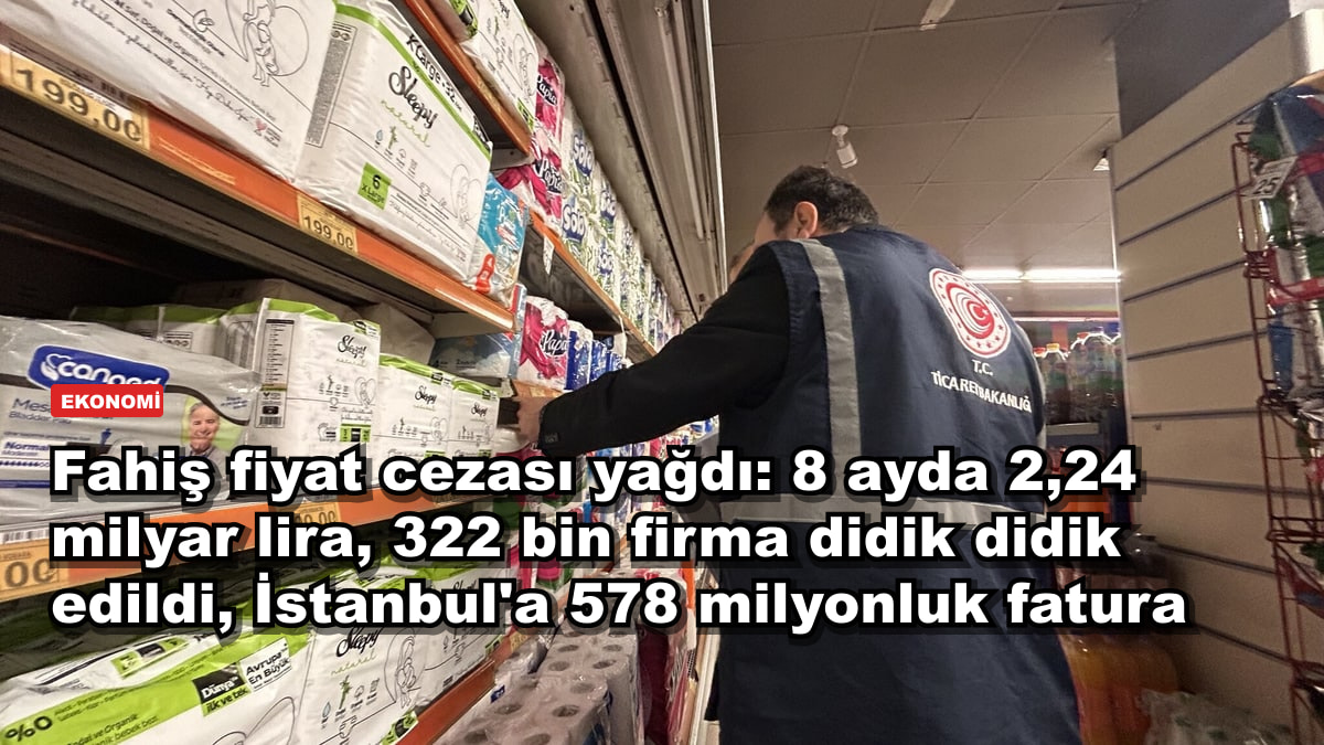 Fahiş fiyat cezası yağdı: 8 ayda 2,24 milyar lira, 322 bin firma didik didik edildi, İstanbul'a 578 milyonluk fatura