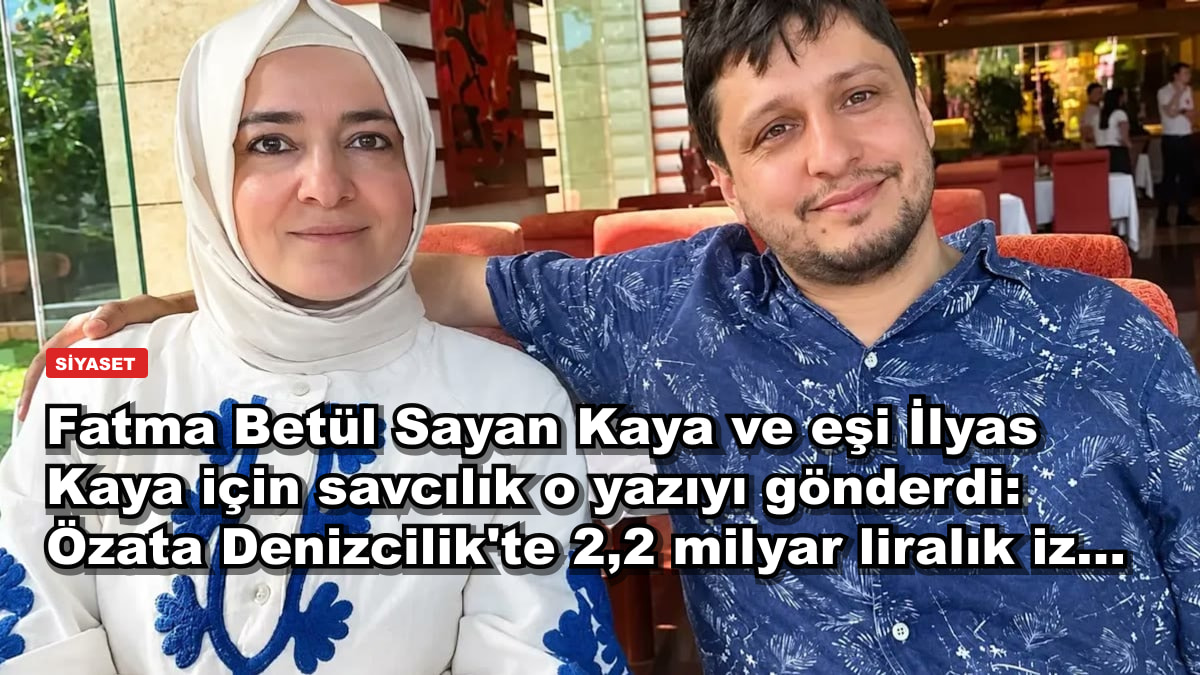 Fatma Betül Sayan Kaya ve eşi İlyas Kaya için savcılık o yazıyı gönderdi: Özata Denizcilik'te 2,2 milyar liralık iz...