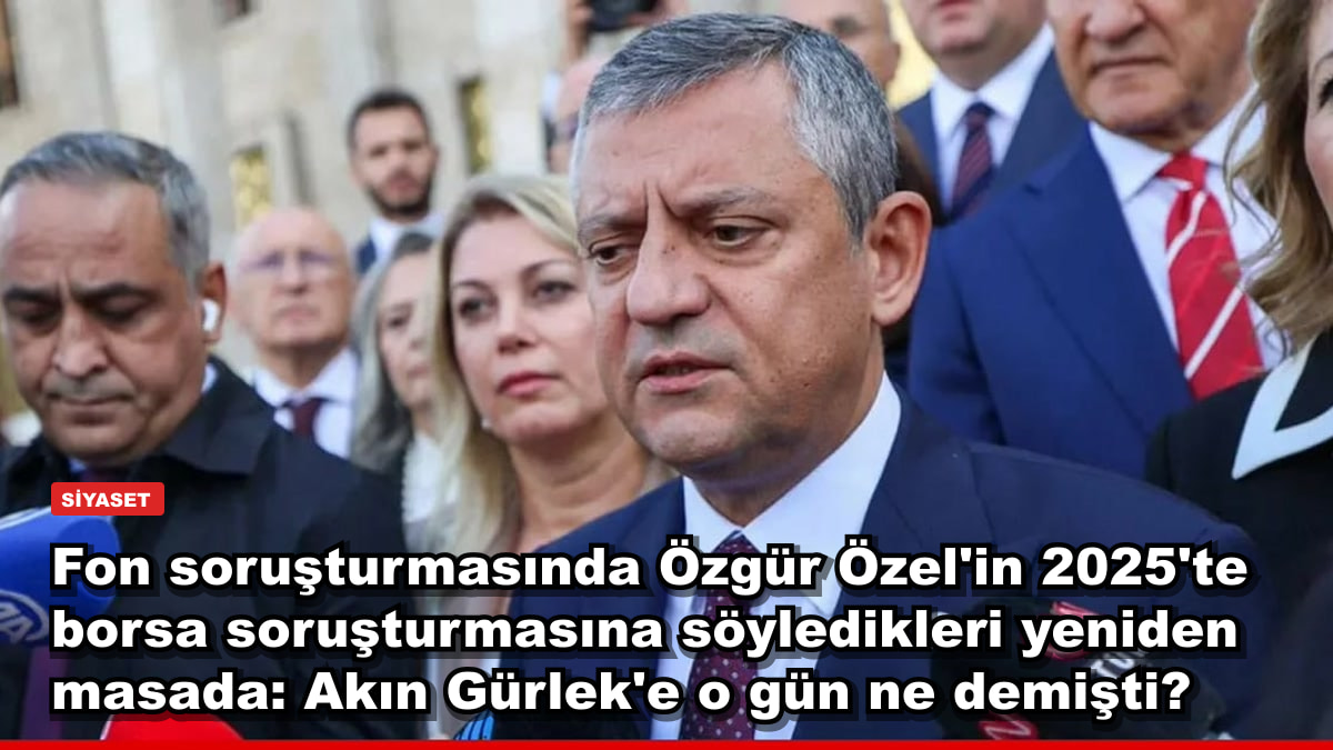 Fon soruşturmasında Özgür Özel'in 2025'te borsa soruşturmasına söyledikleri yeniden masada: Akın Gürlek'e o gün ne demişti?