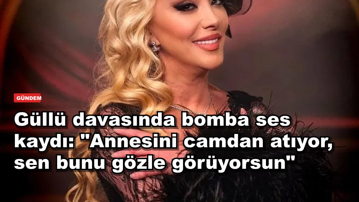 Güllü davasında bomba ses kaydı: "Annesini camdan atıyor, sen bunu gözle görüyorsun"