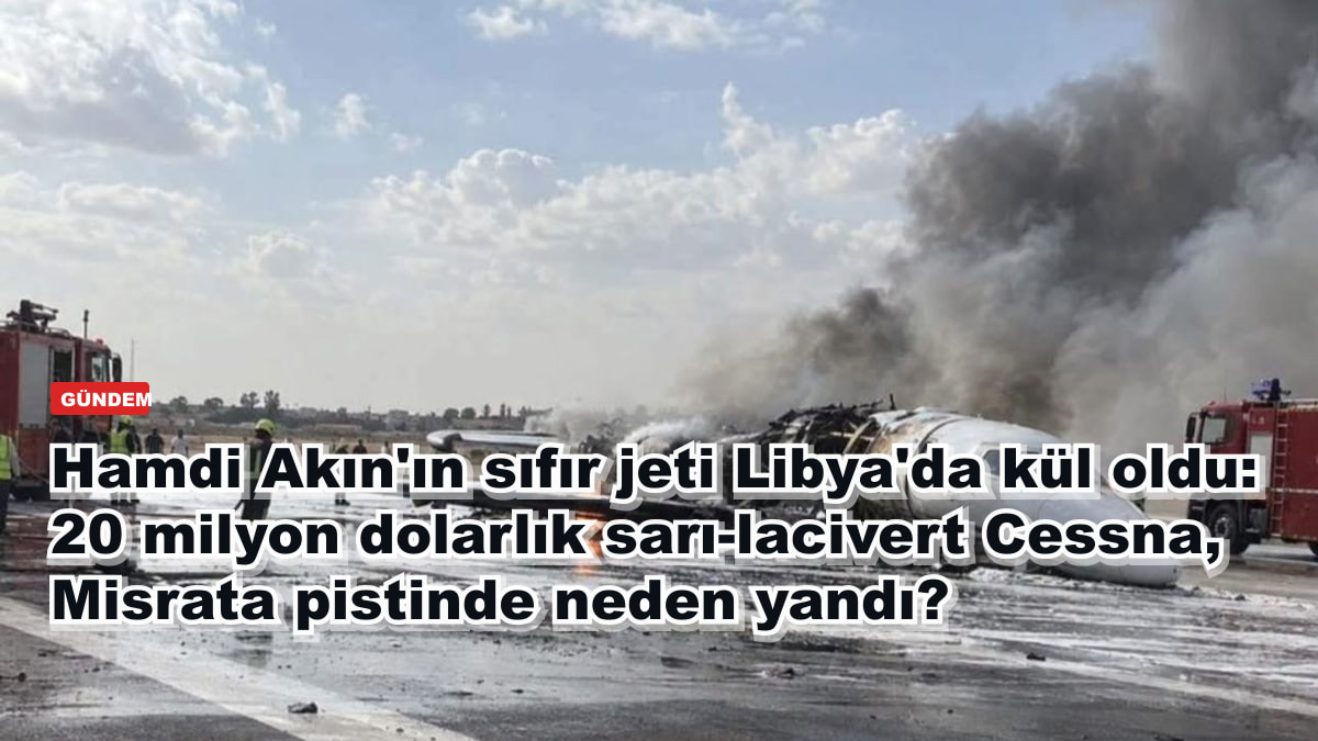 Hamdi Akın'ın sıfır jeti Libya'da kül oldu: 20 milyon dolarlık sarı-lacivert Cessna, Misrata pistinde neden yandı?