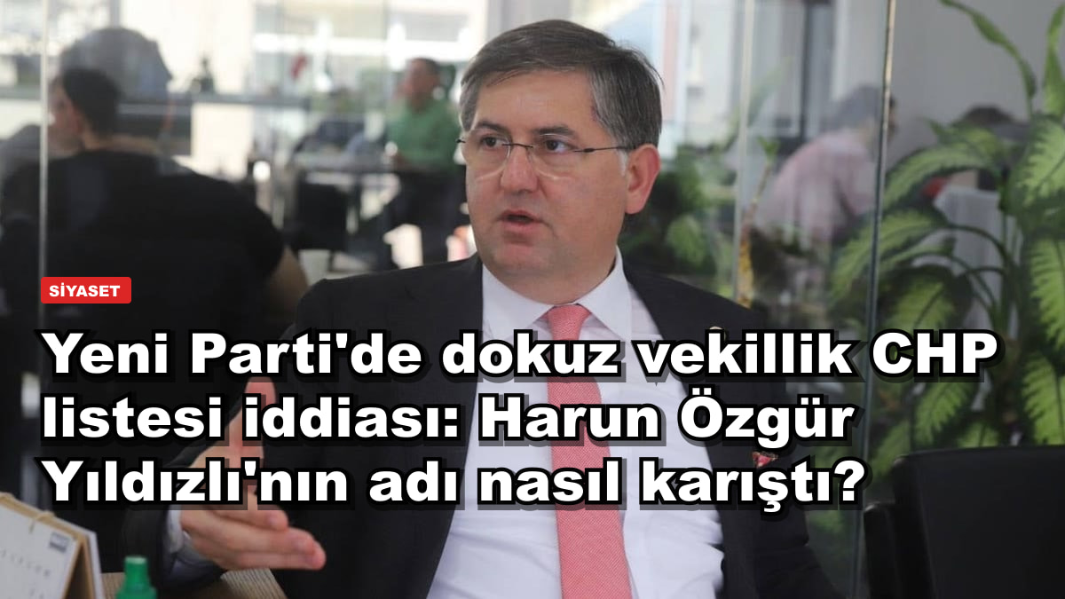 Yeni Parti'de dokuz vekillik CHP listesi iddiası: Harun Özgür Yıldızlı'nın adı nasıl karıştı?