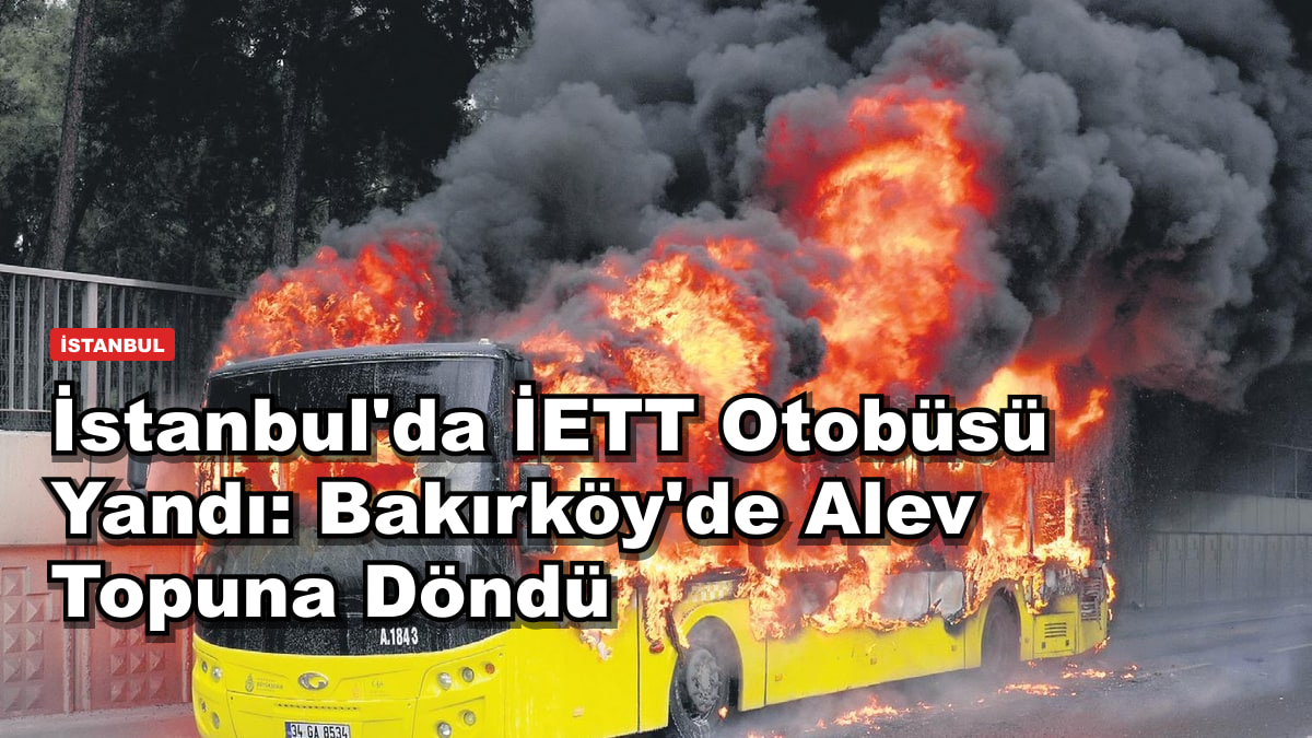 İstanbul'da İETT Otobüsü Yandı: Bakırköy'de Alev Topuna Döndü